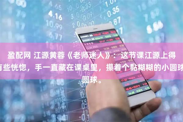 盈配网 江源黄蓉《老师迷人》：这节课江源上得有些恍惚，手一直藏在课桌里，攥着个黏糊糊的小圆球。