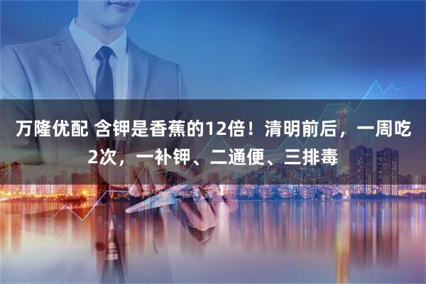 万隆优配 含钾是香蕉的12倍！清明前后，一周吃2次，一补钾、二通便、三排毒