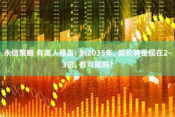 永信策略 有高人预言: 到2035年, 房价将是现在2-3倍, 有可能吗?