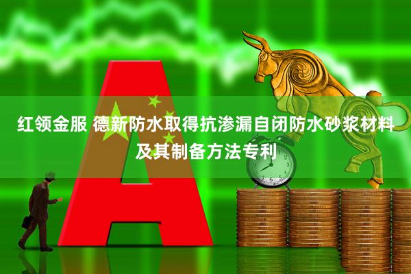 红领金服 德新防水取得抗渗漏自闭防水砂浆材料及其制备方法专利