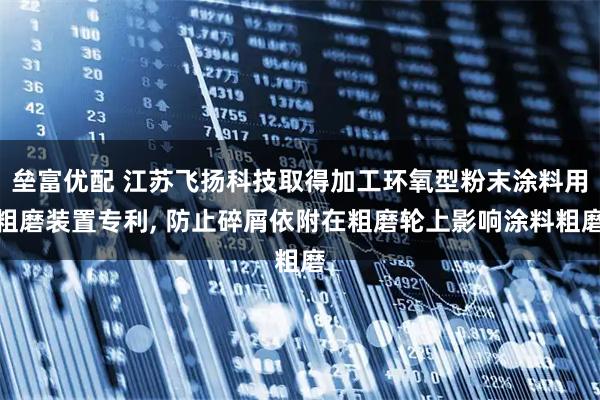 垒富优配 江苏飞扬科技取得加工环氧型粉末涂料用粗磨装置专利, 防止碎屑依附在粗磨轮上影响涂料粗磨