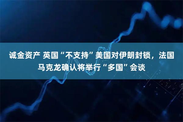 诚金资产 英国“不支持”美国对伊朗封锁，法国马克龙确认将举行“多国”会谈
