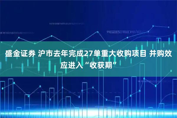 盛金证券 沪市去年完成27单重大收购项目 并购效应进入“收获期”