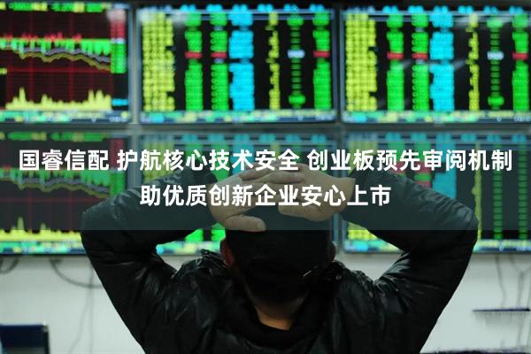 国睿信配 护航核心技术安全 创业板预先审阅机制助优质创新企业安心上市
